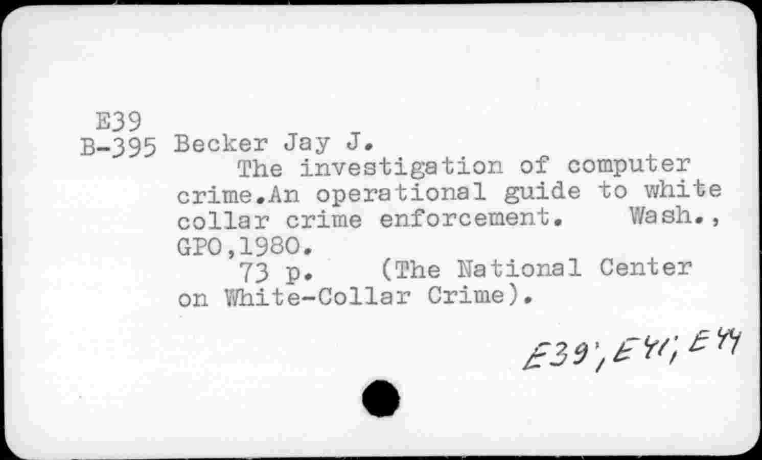 ﻿E39
B-395 Becker Jay J»
The investigation of computer crime.An operational guide to white collar crime enforcement. Wash., GPO.198O.
73 p, (The National Center on White-Collar Crime).